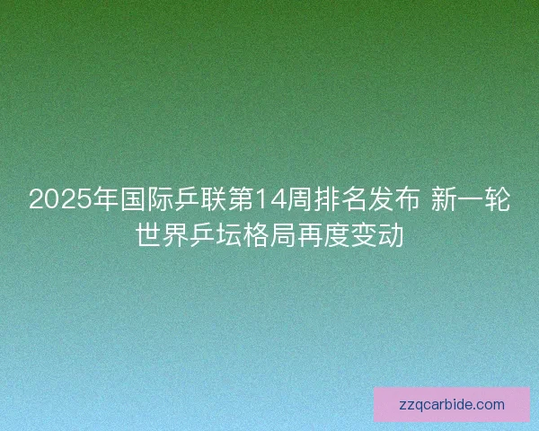 2025年国际乒联第14周排名发布 新一轮世界乒坛格局再度变动