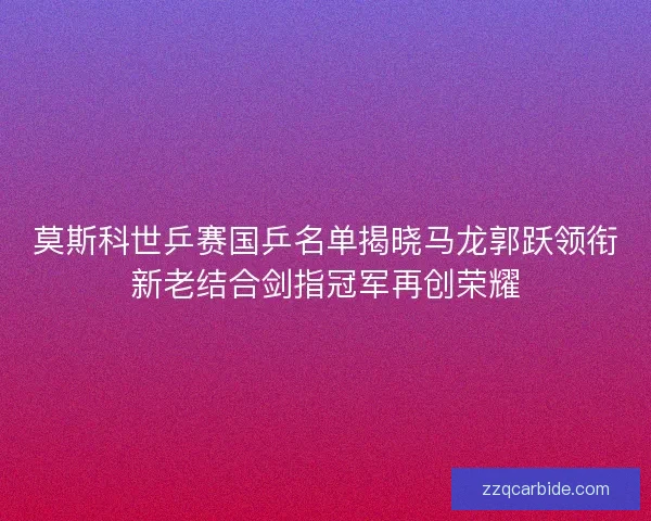 莫斯科世乒赛国乒名单揭晓马龙郭跃领衔新老结合剑指冠军再创荣耀