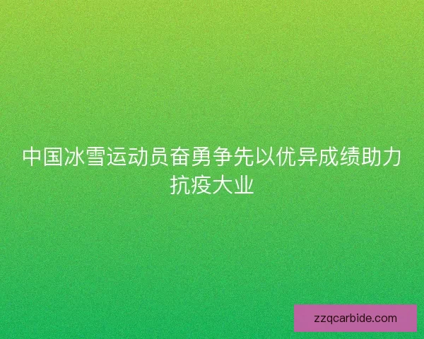 中国冰雪运动员奋勇争先以优异成绩助力抗疫大业
